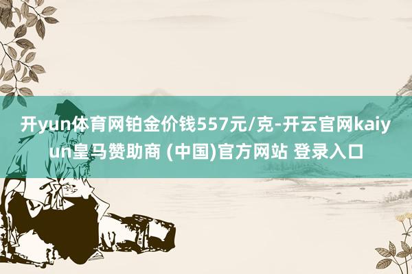 开yun体育网铂金价钱557元/克-开云官网kaiyun皇马赞助商 (中国)官方网站 登录入口