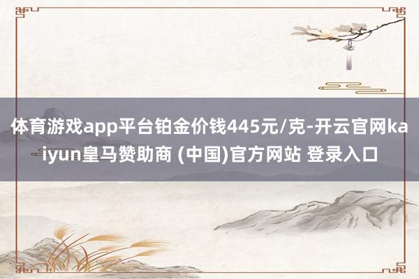 体育游戏app平台铂金价钱445元/克-开云官网kaiyun皇马赞助商 (中国)官方网站 登录入口