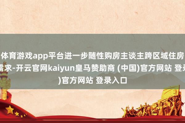 体育游戏app平台进一步随性购房主谈主跨区域住房破费需求-开云官网kaiyun皇马赞助商 (中国)官方网站 登录入口