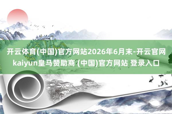 开云体育(中国)官方网站　　2026年6月末-开云官网kaiyun皇马赞助商 (中国)官方网站 登录入口