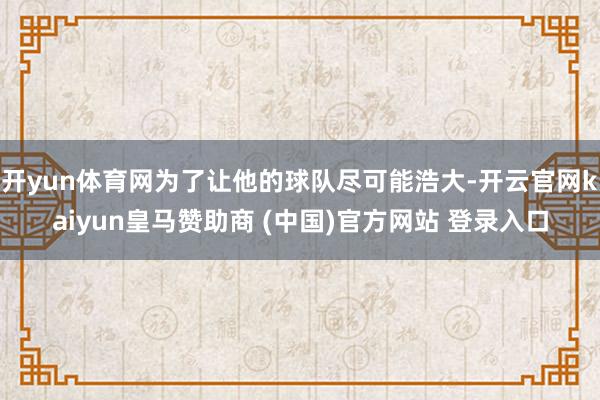 开yun体育网为了让他的球队尽可能浩大-开云官网kaiyun皇马赞助商 (中国)官方网站 登录入口
