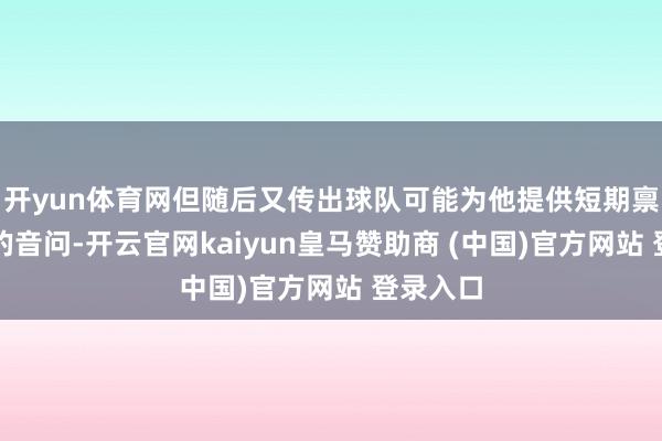 开yun体育网但随后又传出球队可能为他提供短期禀赋报价的音问-开云官网kaiyun皇马赞助商 (中国)官方网站 登录入口