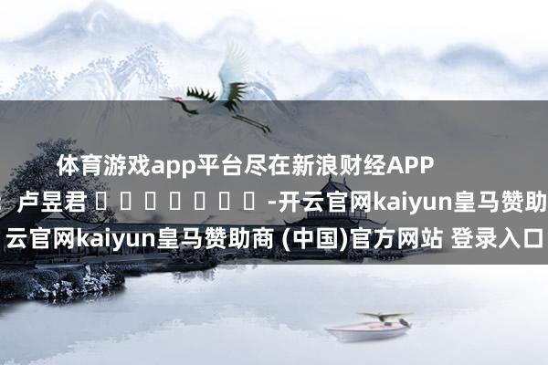 体育游戏app平台尽在新浪财经APP            						包袱剪辑：卢昱君 							-开云官网kaiyun皇马赞助商 (中国)官方网站 登录入口