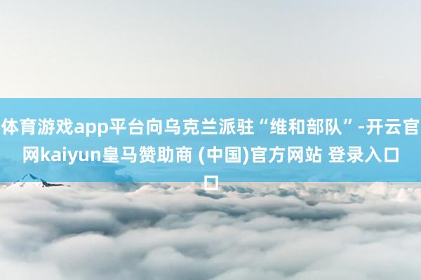 体育游戏app平台向乌克兰派驻“维和部队”-开云官网kaiyun皇马赞助商 (中国)官方网站 登录入口