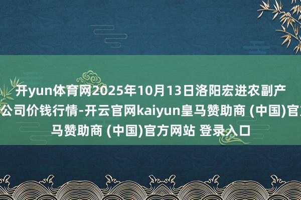 开yun体育网2025年10月13日洛阳宏进农副产物批发市集有限公司价钱行情-开云官网kaiyun皇马赞助商 (中国)官方网站 登录入口