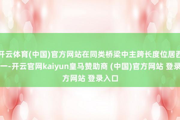 开云体育(中国)官方网站在同类桥梁中主跨长度位居西南第一-开云官网kaiyun皇马赞助商 (中国)官方网站 登录入口
