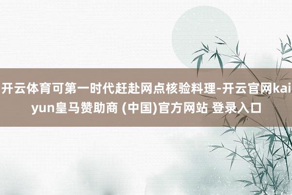 开云体育可第一时代赶赴网点核验料理-开云官网kaiyun皇马赞助商 (中国)官方网站 登录入口