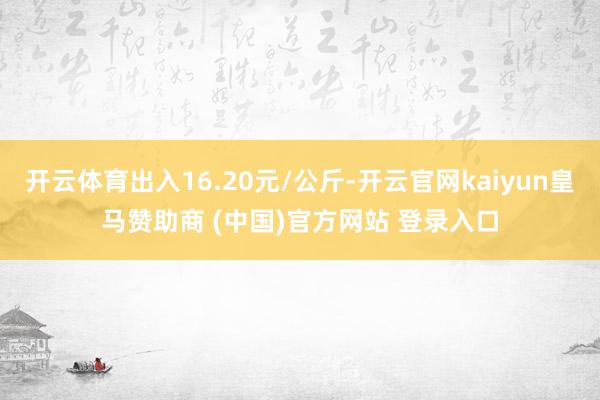 开云体育出入16.20元/公斤-开云官网kaiyun皇马赞助商 (中国)官方网站 登录入口