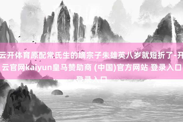 云开体育原配常氏生的嫡宗子朱雄英八岁就短折了-开云官网kaiyun皇马赞助商 (中国)官方网站 登录入口