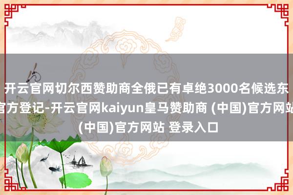 开云官网切尔西赞助商全俄已有卓绝3000名候选东谈主完成官方登记-开云官网kaiyun皇马赞助商 (中国)官方网站 登录入口