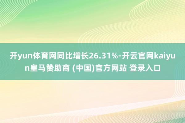 开yun体育网同比增长26.31%-开云官网kaiyun皇马赞助商 (中国)官方网站 登录入口