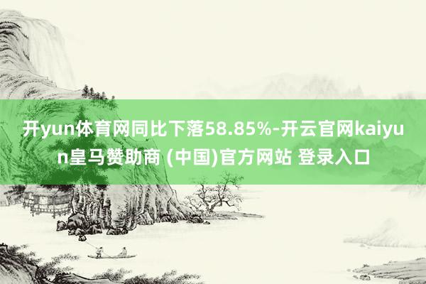 开yun体育网同比下落58.85%-开云官网kaiyun皇马赞助商 (中国)官方网站 登录入口