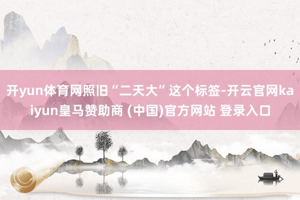 开yun体育网照旧“二天大”这个标签-开云官网kaiyun皇马赞助商 (中国)官方网站 登录入口
