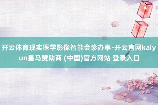 开云体育现实医学影像智能会诊办事-开云官网kaiyun皇马赞助商 (中国)官方网站 登录入口