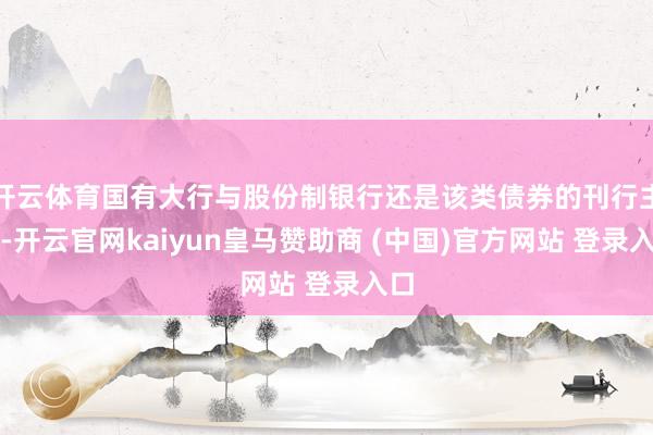 开云体育国有大行与股份制银行还是该类债券的刊行主力-开云官网kaiyun皇马赞助商 (中国)官方网站 登录入口