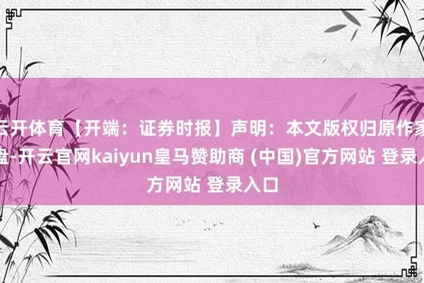 云开体育【开端：证券时报】声明：本文版权归原作家通盘-开云官网kaiyun皇马赞助商 (中国)官方网站 登录入口