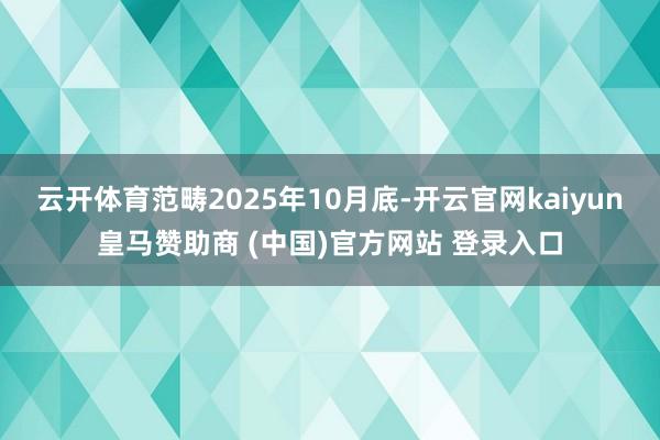 云开体育范畴2025年10月底-开云官网kaiyun皇马赞助商 (中国)官方网站 登录入口