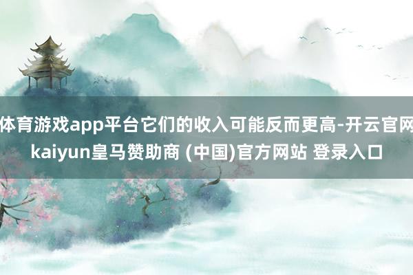 体育游戏app平台它们的收入可能反而更高-开云官网kaiyun皇马赞助商 (中国)官方网站 登录入口