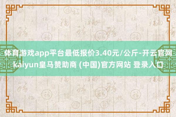 体育游戏app平台最低报价3.40元/公斤-开云官网kaiyun皇马赞助商 (中国)官方网站 登录入口