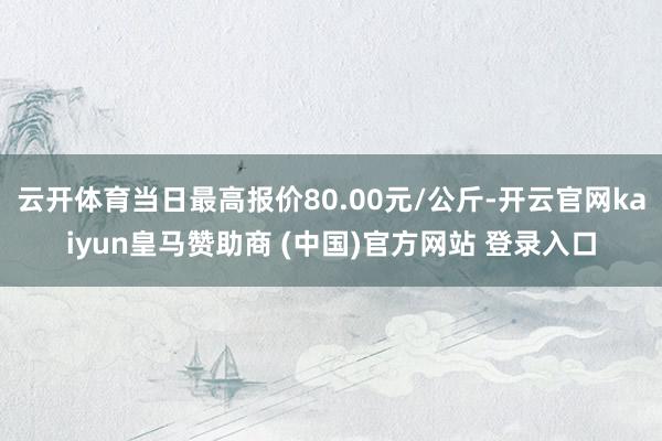 云开体育当日最高报价80.00元/公斤-开云官网kaiyun皇马赞助商 (中国)官方网站 登录入口
