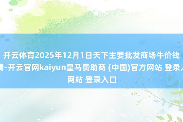 开云体育2025年12月1日天下主要批发商场牛价钱行情-开云官网kaiyun皇马赞助商 (中国)官方网站 登录入口