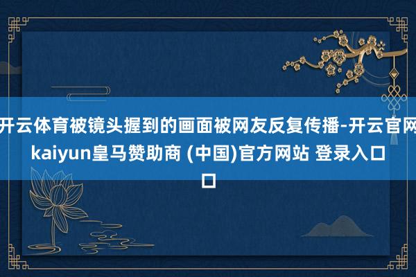 开云体育被镜头握到的画面被网友反复传播-开云官网kaiyun皇马赞助商 (中国)官方网站 登录入口