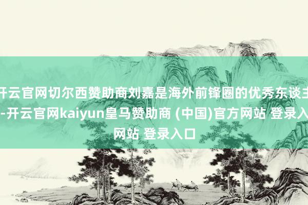 开云官网切尔西赞助商刘嘉是海外前锋圈的优秀东谈主物-开云官网kaiyun皇马赞助商 (中国)官方网站 登录入口