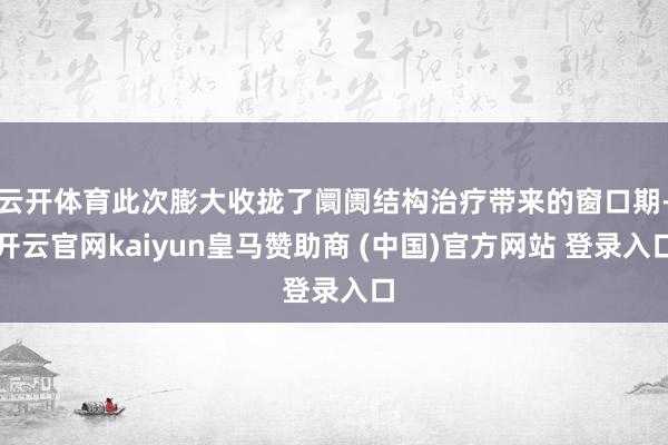 云开体育此次膨大收拢了阛阓结构治疗带来的窗口期-开云官网kaiyun皇马赞助商 (中国)官方网站 登录入口