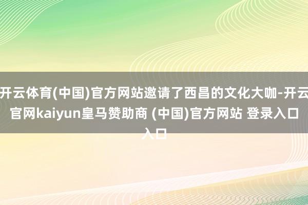 开云体育(中国)官方网站邀请了西昌的文化大咖-开云官网kaiyun皇马赞助商 (中国)官方网站 登录入口
