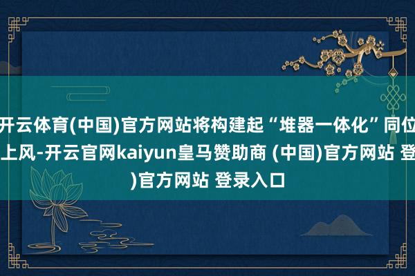 开云体育(中国)官方网站将构建起“堆器一体化”同位素出产上风-开云官网kaiyun皇马赞助商 (中国)官方网站 登录入口