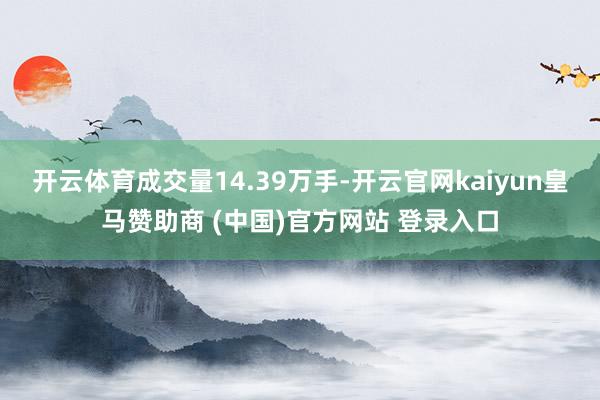 开云体育成交量14.39万手-开云官网kaiyun皇马赞助商 (中国)官方网站 登录入口
