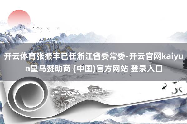 开云体育张振丰已任浙江省委常委-开云官网kaiyun皇马赞助商 (中国)官方网站 登录入口