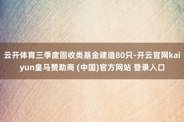 云开体育三季度固收类基金建造80只-开云官网kaiyun皇马赞助商 (中国)官方网站 登录入口