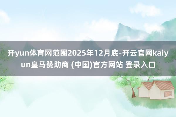 开yun体育网范围2025年12月底-开云官网kaiyun皇马赞助商 (中国)官方网站 登录入口