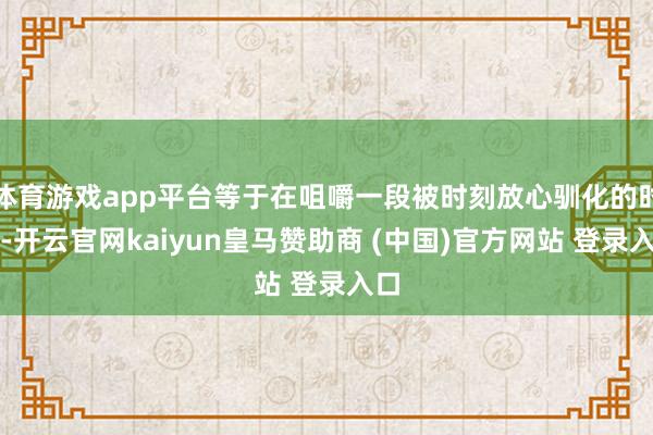 体育游戏app平台等于在咀嚼一段被时刻放心驯化的时光-开云官网kaiyun皇马赞助商 (中国)官方网站 登录入口