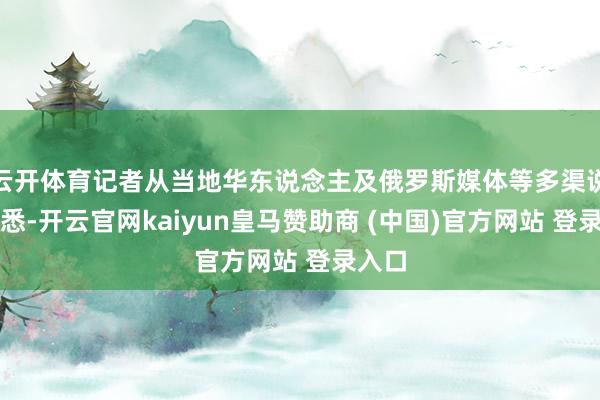 云开体育记者从当地华东说念主及俄罗斯媒体等多渠说念获悉-开云官网kaiyun皇马赞助商 (中国)官方网站 登录入口