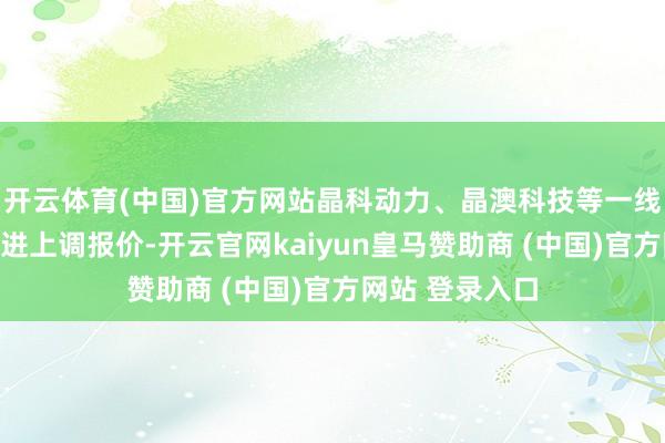 开云体育(中国)官方网站晶科动力、晶澳科技等一线企业也纷纷跟进上调报价-开云官网kaiyun皇马赞助商 (中国)官方网站 登录入口