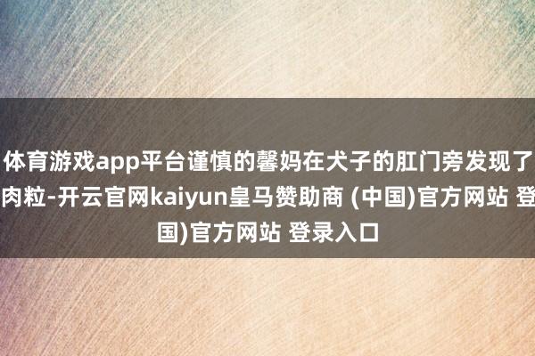 体育游戏app平台谨慎的馨妈在犬子的肛门旁发现了两颗小肉粒-开云官网kaiyun皇马赞助商 (中国)官方网站 登录入口