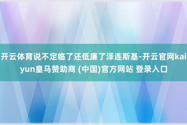 开云体育说不定临了还低廉了泽连斯基-开云官网kaiyun皇马赞助商 (中国)官方网站 登录入口