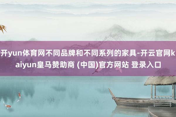 开yun体育网不同品牌和不同系列的家具-开云官网kaiyun皇马赞助商 (中国)官方网站 登录入口