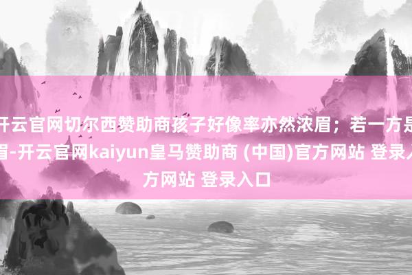 开云官网切尔西赞助商孩子好像率亦然浓眉；若一方是淡眉-开云官网kaiyun皇马赞助商 (中国)官方网站 登录入口